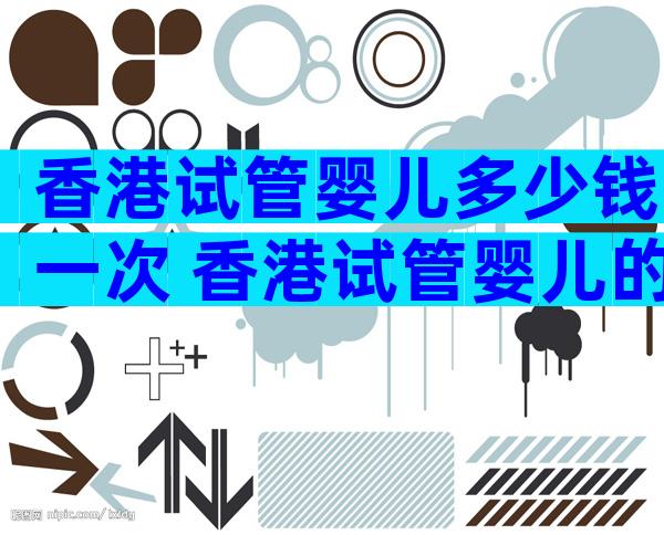 香港试管婴儿多少钱一次 香港试管婴儿的成功率
